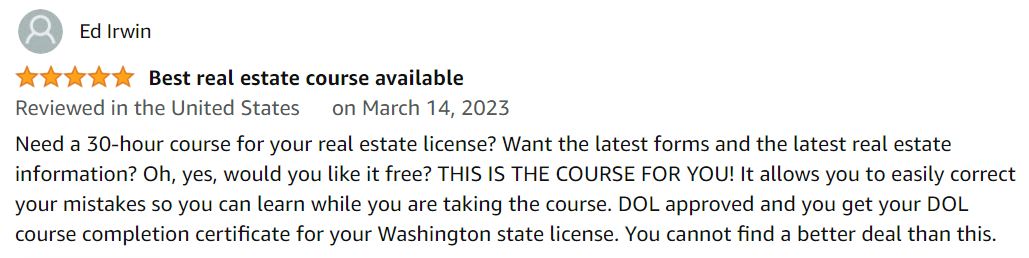 Need a 30-hour course for your real estate license? Want the latest forms and the latest real estate information? Oh, yes, would you like it free at $0? THIS IS THE COURSE FOR YOU! It allows you to easily correct your mistakes so you can learn while you are taking the course. DOL approved and you get your DOL course completion certificate for your Washington state license. You cannot find a better deal than this.