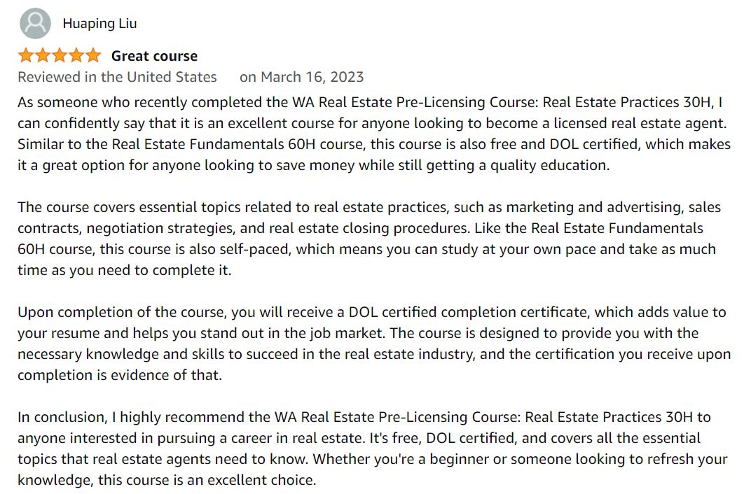 As someone who recently completed the WA Real Estate Pre-Licensing Course: Real Estate Practices 30H, I can confidently say that it is an excellent course for anyone looking to become a licensed real estate agent. Similar to the Real Estate Fundamentals 60H course, this course is also free at $0 and DOL certified, which makes it a great option for anyone looking to save money while still getting a quality education.

		The course covers essential topics related to real estate practices, such as marketing and advertising, sales contracts, negotiation strategies, and real estate closing procedures. Like the Real Estate Fundamentals 60H course, this course is also self-paced, which means you can study at your own pace and take as much time as you need to complete it.

		Upon completion of the course, you will receive a DOL certified completion certificate, which adds value to your resume and helps you stand out in the job market. The course is designed to provide you with the necessary knowledge and skills to succeed in the real estate industry, and the certification you receive upon completion is evidence of that.

		In conclusion, I highly recommend the WA Real Estate Pre-Licensing Course: Real Estate Practices 30H to anyone interested in pursuing a career in real estate. It's free at $0, DOL certified, and covers all the essential topics that real estate agents need to know. Whether you're a beginner or someone looking to refresh your knowledge, this course is an excellent choice.