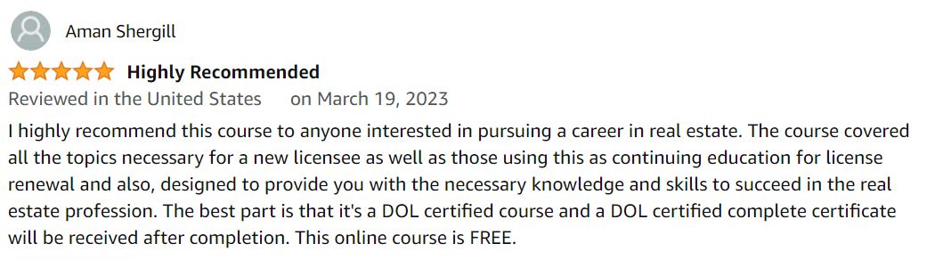 I highly recommend this course to anyone interested in pursuing a career in real estate. The course covered all the topics necessary for a new licensee as well as those using this as continuing education for license renewal and also, designed to provide you with the necessary knowledge and skills to succeed in the real estate profession. The best part is that it's a DOL certified course and a DOL certified complete certificate will be received after completion. This online course is free at $0.