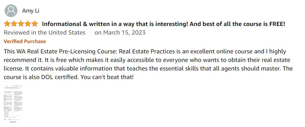 This WA Real Estate Pre-Licensing Course: Real Estate Practices is an excellent online course and I highly recommend it. It is free at $0 which makes it easily accessible to everyone who wants to obtain their real estate license. It contains valuable information that teaches the essential skills that all agents should master. The course is also DOL certified. You can't beat that!